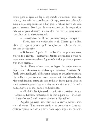 A Rainha da Primavera


olhou para a água do lago, esperando se deparar com seu
reflexo, mas não se reconheceu. O lago, com sua coloração
cinza e suja, respondeu ao olhar com o reflexo turvo de uma
garota humana. No lugar de seus cachos cor de fogo, ricos
cabelos negros desciam abaixo dos ombros, e seus olhos
possuíam um azul sobrenatural.
        – Essa não sou eu! O que fizeram comigo? Por quê?
        – Flora, essa é a verdadeira você. Dizem que a Ilha
Oscilante julga as pessoas pelo coração... – Explicou Nathair,
em tom de deboche.
        – Bobagem! Aquela ilha embaralha os pensamentos,
confunde a mente. – Retrucou Dimitri, colocando a mão na
testa, num gesto cansado – Agora nós todos podemos pensar
com mais clareza...
        Então Flora olhou para o lugar de onde vieram,
esperando vislumbrar a neblina que escondia Ashteria. No
fundo do coração, não tinha tanta certeza se deveria retornar a
Hynneldor, e por um momento desejou não ter saído da ilha.
Mas a neblina não estava ali. Para todos os lados que se olhasse,
via-se apenas o grande lago e o céu, ambos cinzas, se refletindo
mutuamente e se mesclando no horizonte.
        – Não há volta. Quero dizer, não até a próxima década
– informou Dimitri, sentando-se de frente para ela. – Mas não
tenha medo, você será bem recebida em Hynneldor.
        Aquelas palavras não eram muito encorajadoras, mas
eram sinceras. Flora apenas anuiu e se conformou com seu
destino. Apesar de tudo, ela havia optado por seguir seu coração


                               25
 