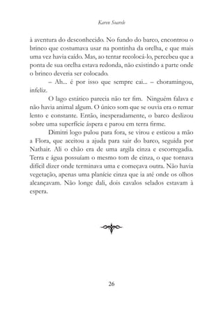 Karen Soarele


à aventura do desconhecido. No fundo do barco, encontrou o
brinco que costumava usar na pontinha da orelha, e que mais
uma vez havia caído. Mas, ao tentar recolocá-lo, percebeu que a
ponta de sua orelha estava redonda, não existindo a parte onde
o brinco deveria ser colocado.
         – Ah... é por isso que sempre cai... – choramingou,
infeliz.
         O lago estático parecia não ter fim. Ninguém falava e
não havia animal algum. O único som que se ouvia era o remar
lento e constante. Então, inesperadamente, o barco deslizou
sobre uma superfície áspera e parou em terra firme.
         Dimitri logo pulou para fora, se virou e esticou a mão
a Flora, que aceitou a ajuda para sair do barco, seguida por
Nathair. Ali o chão era de uma argila cinza e escorregadia.
Terra e água possuíam o mesmo tom de cinza, o que tornava
difícil dizer onde terminava uma e começava outra. Não havia
vegetação, apenas uma planície cinza que ia até onde os olhos
alcançavam. Não longe dali, dois cavalos selados estavam à
espera.




                               26
 