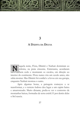 3
                  A Dádiva da Deusa




          aquela noite, Flora, Dimitri e Nathair dormiram ao

N         relento, na praia cinzenta. Entretanto, acordaram
          bem cedo e montaram os cavalos, em direção ao
interior do continente. Flora nunca vira um cavalo antes, não
sabia montar. Mas Dimitri foi cordial e a levou em sua garupa,
enquanto Nathair montou o outro.
        Após algumas horas, a paisagem começou a se
transformar, e o terreno lodoso deu lugar a um capim baixo
e amarronzado. Muito distante, podia-se ver o contorno de
montanhas baixas, formadas de terra estéril. E por detrás delas
o Sol nascia.

                              27
 