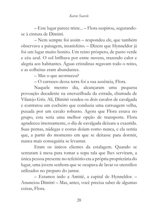 Karen Soarele


        – Este lugar parece triste... – Flora suspirou, segurando-
se à cintura de Dimitri.
        – Nem sempre foi assim – respondeu ele, que também
observava a paisagem, insatisfeito. – Dizem que Hynneldor já
foi um lugar muito bonito. Um reino próspero, de pasto verde
e céu azul. O sol brilhava por entre nuvens, trazendo calor e
alegria aos habitantes. Águas cristalinas regavam todo o reino,
e as colheitas eram abundantes.
        – Mas o que aconteceu?
        – O carrasco dessa terra foi a sua ausência, Flora.
        Naquele mesmo dia, alcançaram uma pequena
povoação decadente na encruzilhada da estrada, chamada de
Vilarejo Gris. Ali, Dimitri vendeu os dois cavalos de cavalgada
e contratou um cocheiro que conduzia uma carruagem velha,
puxada por um cavalo robusto. Agora que Flora estava no
grupo, esta seria uma melhor opção de transporte. Flora
agradeceu imensamente, o dia de cavalgada deixara-a exaurida.
Suas pernas, nádegas e costas doíam como nunca, e ela sentia
que, a partir do momento em que se deitasse para dormir,
nunca mais conseguiria se levantar.
        Eram os únicos clientes da estalagem. Quando se
sentaram à mesa para tomar a sopa rala que lhes serviram, a
única pessoa presente no refeitório era a própria proprietária do
lugar, uma jovem senhora que se ocupava de lavar os utensílios
utilizados no preparo do jantar.
        – Estamos indo a Amitié, a capital de Hynneldor. –
Anunciou Dimitri – Mas, antes, você precisa saber de algumas
coisas, Flora.

                                28
 