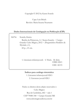 Copyright © 2012 by Karen Soarele

                      Capa: Luís Brüeh
               Revisão: Maria Suzana Neumann



  Dados Internacionais de Catalogação na Publicação (CIP)

K676r   Soarele, Karen.
          Rainha da Primavera, A / Karen Soarele. − Campo
        Grande: Cubo Mágico, 2012 − (Pergaminhos Perdidos de
        Myríade; v.1).
          60 p. ; 21 cm.




          1. Literatura infantojuvenil. I. Título. II. Série
                                                  CDD: 028.5
                                                  CDU: 82-93


             Índices para catálogo sistemático
               1. Literatura infantojuvenil 028.5
                   2. Literatura juvenil 028.5



          Todos os direitos desta edição reservados à
                         Cubo Mágico
               Rua da Candelária, 682 − sala 1
           CEP 79080-340 − Campo Grande/MS
              www.cubomagicoeditora.com.br
 