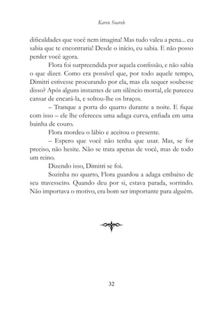 Karen Soarele


dificuldades que você nem imagina! Mas tudo valeu a pena... eu
sabia que te encontraria! Desde o início, eu sabia. E não posso
perder você agora.
        Flora foi surpreendida por aquela confissão, e não sabia
o que dizer. Como era possível que, por todo aquele tempo,
Dimitri estivesse procurando por ela, mas ela sequer soubesse
disso? Após alguns instantes de um silêncio mortal, ele pareceu
cansar de encará-la, e soltou-lhe os braços.
        – Tranque a porta do quarto durante a noite. E fique
com isso – ele lhe ofereceu uma adaga curva, enfiada em uma
bainha de couro.
        Flora mordeu o lábio e aceitou o presente.
        – Espero que você não tenha que usar. Mas, se for
preciso, não hesite. Não se trata apenas de você, mas de todo
um reino.
        Dizendo isso, Dimitri se foi.
        Sozinha no quarto, Flora guardou a adaga embaixo de
seu travesseiro. Quando deu por si, estava parada, sorrindo.
Não importava o motivo, era bom ser importante para alguém.




                               32
 