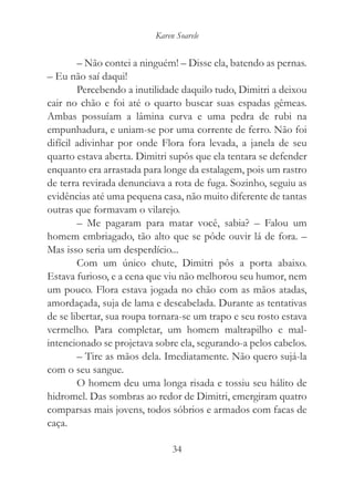 Karen Soarele


        – Não contei a ninguém! – Disse ela, batendo as pernas.
– Eu não saí daqui!
        Percebendo a inutilidade daquilo tudo, Dimitri a deixou
cair no chão e foi até o quarto buscar suas espadas gêmeas.
Ambas possuíam a lâmina curva e uma pedra de rubi na
empunhadura, e uniam-se por uma corrente de ferro. Não foi
difícil adivinhar por onde Flora fora levada, a janela de seu
quarto estava aberta. Dimitri supôs que ela tentara se defender
enquanto era arrastada para longe da estalagem, pois um rastro
de terra revirada denunciava a rota de fuga. Sozinho, seguiu as
evidências até uma pequena casa, não muito diferente de tantas
outras que formavam o vilarejo.
        – Me pagaram para matar você, sabia? – Falou um
homem embriagado, tão alto que se pôde ouvir lá de fora. –
Mas isso seria um desperdício...
        Com um único chute, Dimitri pôs a porta abaixo.
Estava furioso, e a cena que viu não melhorou seu humor, nem
um pouco. Flora estava jogada no chão com as mãos atadas,
amordaçada, suja de lama e descabelada. Durante as tentativas
de se libertar, sua roupa tornara-se um trapo e seu rosto estava
vermelho. Para completar, um homem maltrapilho e mal-
intencionado se projetava sobre ela, segurando-a pelos cabelos.
        – Tire as mãos dela. Imediatamente. Não quero sujá-la
com o seu sangue.
        O homem deu uma longa risada e tossiu seu hálito de
hidromel. Das sombras ao redor de Dimitri, emergiram quatro
comparsas mais jovens, todos sóbrios e armados com facas de
caça.

                               34
 