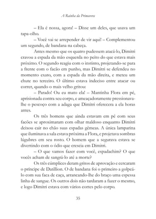 A Rainha da Primavera


        – Ela é nossa, agora! – Disse um deles, que usava um
tapa-olho.
        – Você vai se arrepender de vir aqui! – Complementou
um segundo, de bandana na cabeça.
        Antes mesmo que os quatro pudessem atacá-lo, Dimitri
cravou a espada da mão esquerda no peito do que estava mais
próximo. O segundo reagiu com o instinto, projetando-se para
a frente com o facão em punho, mas Dimitri se defendeu no
momento exato, com a espada da mão direita, e meteu um
chute no terceiro. O último estava indeciso entre atacar ou
correr, quando o mais velho gritou:
        – Parado! Ou eu mato ela! – Mantinha Flora em pé,
aprisionada contra seu corpo, e ameaçadoramente pressionava-
lhe o pescoço com a adaga que Dimitri oferecera a ela horas
antes.
        Os três homens que ainda estavam em pé com seus
facões se aproximaram com olhar maldoso enquanto Dimitri
deixou cair no chão suas espadas gêmeas. A única lamparina
que iluminava a sala estava próxima a Flora, e projetava sombras
lúgubres em seu rosto. O homem que a segurava estava se
divertindo com o ódio que crescia em Dimitri.
        – O que vamos fazer com você, espadachim? O que
vocês acham de sangrá-lo até a morte?
        Os três cúmplices deram gritos de aprovação e cercaram
o príncipe de Datillion. O de bandana foi o primeiro a golpeá-
lo com sua faca de caça, arrancando-lhe do braço uma espessa
linha de sangue. Os outros dois não tardaram a fazer o mesmo,
e logo Dimitri estava com vários cortes pelo corpo.

                               35
 