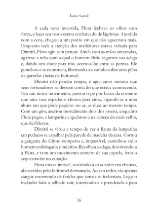 Karen Soarele


        A cada nova investida, Flora fechava os olhos com
força, e logo seu rosto estava encharcado de lágrimas. Aturdida
com a cena, chegou a um ponto em que não aguentava mais.
Enquanto toda a atenção dos malfeitores estava voltada para
Dimitri, Flora agiu sem pensar. Ainda com as mãos amarradas,
agarrou a mão com a qual o homem ébrio segurava sua adaga
e, dando um chute para trás, acertou-lhe entre as pernas. Ele
guinchou e se contorceu, libertando-a e caindo sobre uma pilha
de garrafas cheias de hidromel.
        Dimitri não perdeu tempo, e agiu antes mesmo que
seus torturadores se dessem conta do que estava acontecendo.
Em um único movimento, passou o pé por baixo da corrente
que unia suas espadas e chutou para cima, jogando-as a uma
altura em que pôde pegá-las no ar, as duas ao mesmo tempo.
Com um giro, acertou mortalmente dois dos jovens, enquanto
Flora pegou a lamparina e quebrou-a na cabeça do mais velho,
que desfaleceu.
        Dimitri se virou a tempo de ver a flama da lamparina
em pedaços se espalhar pela parede de madeira da casa. Cortou
a garganta do último comparsa e, impassível, caminhou até o
homem embriagado e indefeso. Recolheu a adaga, devolvendo-a
a Flora, e com um movimento certeiro de sua espada, feriu o
sequestrador no coração.
        Flora estava imóvel, assistindo à casa arder em chamas,
abastecidas pelo hidromel derramado. Ao seu redor, via apenas
sangue escorrendo de feridas que jamais se fechariam. Logo o
incêndio faria o telhado ruir, soterrando-a e prendendo-a para


                               36
 