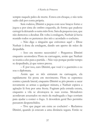 A Rainha da Primavera


sempre naquele palco de morte. Estava em choque, e não teria
saído dali por conta própria.
       Sem rodeios, Dimitri a pegou com seus braços fortes e
jogou-a por cima do ombro esquerdo, de forma que pudesse
carregá-la deixando a outra mão livre. Saiu da pequena casa, que
não demorou a desabar. De volta à estalagem, Nathair já havia
reunido todos os pertences dos três e acordado o cocheiro.
       – Não diga a ninguém que estivemos aqui! – Disse
Nathair à dona da estalagem, dando um aperto de mãos de
despedida.
       – Isso era mesmo necessário? – Perguntou Dimitri
enquanto acomodava Flora na carruagem, assim que Nathair
se reuniu a eles para a partida. – Não vejo porque perder tempo
se despedindo, já que temos pressa.
       – É por isso, caro Dimitri, que você é o guerreiro e eu
sou o diplomata.
       Assim que os três entraram na carruagem, ela
rapidamente foi posta em movimento. Flora se espremeu
contra a parede lateral, enquanto Dimitri se pôs pronto a sacar
novamente as armas a qualquer minuto, e Nathair espiava a
agitação lá fora por uma fresta. Fugiram pela estrada escura,
enquanto a vila se alvoroçava às suas costas. Moradores
acordavam assustados no meio da madrugada e logo corriam
para ajudar a conter o fogo. A desordem geral lhes permitiu
passarem despercebidos.
       – Tive que pagar um extra ao cocheiro! – Reclamou
Dimitri, quando já estavam a uma distância segura. Então se


                               37
 