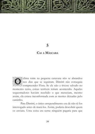 5
                     Cai a Máscara




         clima ruim na pequena caravana não se abrandou

O        nos dias que se seguiram. Dimitri não conseguia
         compreender Flora. Se ele não a tivesse salvado no
momento certo, coisas terríveis teriam acontecido. Aqueles
sequestradores haviam recebido o que mereciam, mesmo
assim, ela estava inconformada com as mortes deixadas pelo
caminho.
       Para Dimitri, o único arrependimento era de não tê-los
interrogado antes de matá-los. Assim, poderia descobrir quem
os enviara. Uma coisa era certa: ninguém pagaria para que


                             39
 