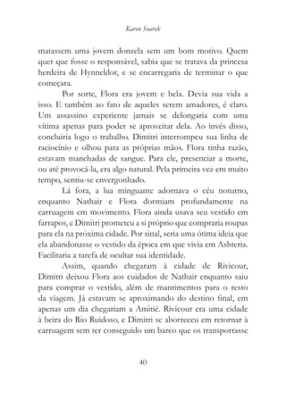 Karen Soarele


matassem uma jovem donzela sem um bom motivo. Quem
quer que fosse o responsável, sabia que se tratava da princesa
herdeira de Hynneldor, e se encarregaria de terminar o que
começara.
        Por sorte, Flora era jovem e bela. Devia sua vida a
isso. E também ao fato de aqueles serem amadores, é claro.
Um assassino experiente jamais se delongaria com uma
vítima apenas para poder se aproveitar dela. Ao invés disso,
concluiria logo o trabalho. Dimitri interrompeu sua linha de
raciocínio e olhou para as próprias mãos. Flora tinha razão,
estavam manchadas de sangue. Para ele, presenciar a morte,
ou até provocá-la, era algo natural. Pela primeira vez em muito
tempo, sentiu-se envergonhado.
        Lá fora, a lua minguante adornava o céu noturno,
enquanto Nathair e Flora dormiam profundamente na
carruagem em movimento. Flora ainda usava seu vestido em
farrapos, e Dimitri prometeu a si próprio que compraria roupas
para ela na próxima cidade. Por sinal, seria uma ótima ideia que
ela abandonasse o vestido da época em que vivia em Ashteria.
Facilitaria a tarefa de ocultar sua identidade.
        Assim, quando chegaram à cidade de Rivicour,
Dimitri deixou Flora aos cuidados de Nathair enquanto saiu
para comprar o vestido, além de mantimentos para o resto
da viagem. Já estavam se aproximando do destino final, em
apenas um dia chegariam a Amitié. Rivicour era uma cidade
à beira do Rio Ruidoso, e Dimitri se aborreceu em retornar à
carruagem sem ter conseguido um barco que os transportasse


                               40
 