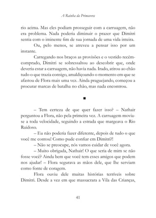 A Rainha da Primavera


rio acima. Mas eles podiam prosseguir com a carruagem, não
era problema. Nada poderia diminuir o prazer que Dimitri
sentia com o iminente fim de sua jornada de uma vida inteira.
        Ou, pelo menos, se atreveu a pensar isso por um
instante.
        Carregando nos braços as provisões e o vestido recém-
comprado, Dimitri se sobressaltou ao descobrir que, onde
deveria estar a carruagem, não havia nada. Irado, atirou ao chão
tudo o que trazia consigo, amaldiçoando o momento em que se
afastou de Flora mais uma vez. Ainda praguejando, começou a
procurar marcas de batalha no chão, mas nada encontrou.

                                    ■

       – Tem certeza de que quer fazer isso? – Nathair
perguntou a Flora, não pela primeira vez. A carruagem movia-
se a toda velocidade, seguindo a estrada que margeava o Rio
Ruidoso.
       – Eu não poderia fazer diferente, depois de tudo o que
você me contou! Como pude confiar em Dimitri?!
       – Não se preocupe, nós vamos cuidar de você agora.
       – Muito obrigada, Nathair! O que seria de mim se não
fosse você? Ainda bem que você tem esses amigos que podem
nos ajudar! – Flora segurava as mãos dele, que lhe serviam
como fonte de coragem.
       Flora ouviu dele muitas histórias terríveis sobre
Dimitri. Desde a vez em que massacrara a Vila das Crianças,


                               41
 