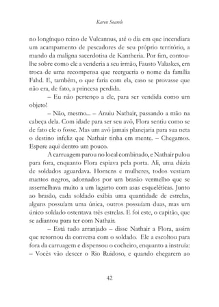 Karen Soarele


no longínquo reino de Vulcannus, até o dia em que incendiara
um acampamento de pescadores de seu próprio território, a
mando da maligna sacerdotisa de Kantheria. Por fim, contou-
lhe sobre como ele a venderia a seu irmão, Fausto Valaskes, em
troca de uma recompensa que reergueria o nome da família
Fahd. E, também, o que faria com ela, caso se provasse que
não era, de fato, a princesa perdida.
        – Eu não pertenço a ele, para ser vendida como um
objeto!
        – Não, mesmo... – Anuiu Nathair, passando a mão na
cabeça dela. Com idade para ser seu avô, Flora sentiu como se
de fato ele o fosse. Mas um avô jamais planejaria para sua neta
o destino infeliz que Nathair tinha em mente. – Chegamos.
Espere aqui dentro um pouco.
        A carruagem parou no local combinado, e Nathair pulou
para fora, enquanto Flora espiava pela porta. Ali, uma dúzia
de soldados aguardava. Homens e mulheres, todos vestiam
mantos negros, adornados por um brasão vermelho que se
assemelhava muito a um lagarto com asas esqueléticas. Junto
ao brasão, cada soldado exibia uma quantidade de estrelas,
alguns possuíam uma única, outros possuíam duas, mas um
único soldado ostentava três estrelas. E foi este, o capitão, que
se adiantou para ter com Nathair.
        – Está tudo arranjado – disse Nathair a Flora, assim
que retornou da conversa com o soldado. Ele a escoltou para
fora da carruagem e dispensou o cocheiro, enquanto a instruía:
– Vocês vão descer o Rio Ruidoso, e quando chegarem ao


                                42
 
