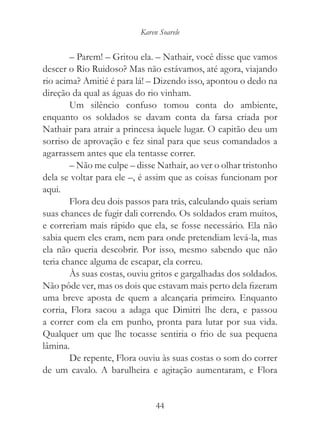 Karen Soarele


        – Parem! – Gritou ela. – Nathair, você disse que vamos
descer o Rio Ruidoso? Mas não estávamos, até agora, viajando
rio acima? Amitié é para lá! – Dizendo isso, apontou o dedo na
direção da qual as águas do rio vinham.
        Um silêncio confuso tomou conta do ambiente,
enquanto os soldados se davam conta da farsa criada por
Nathair para atrair a princesa àquele lugar. O capitão deu um
sorriso de aprovação e fez sinal para que seus comandados a
agarrassem antes que ela tentasse correr.
        – Não me culpe – disse Nathair, ao ver o olhar tristonho
dela se voltar para ele –, é assim que as coisas funcionam por
aqui.
        Flora deu dois passos para trás, calculando quais seriam
suas chances de fugir dali correndo. Os soldados eram muitos,
e correriam mais rápido que ela, se fosse necessário. Ela não
sabia quem eles eram, nem para onde pretendiam levá-la, mas
ela não queria descobrir. Por isso, mesmo sabendo que não
teria chance alguma de escapar, ela correu.
        Às suas costas, ouviu gritos e gargalhadas dos soldados.
Não pôde ver, mas os dois que estavam mais perto dela fizeram
uma breve aposta de quem a alcançaria primeiro. Enquanto
corria, Flora sacou a adaga que Dimitri lhe dera, e passou
a correr com ela em punho, pronta para lutar por sua vida.
Qualquer um que lhe tocasse sentiria o frio de sua pequena
lâmina.
        De repente, Flora ouviu às suas costas o som do correr
de um cavalo. A barulheira e agitação aumentaram, e Flora


                               44
 