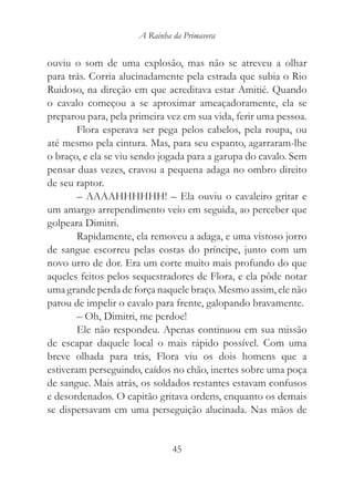 A Rainha da Primavera


ouviu o som de uma explosão, mas não se atreveu a olhar
para trás. Corria alucinadamente pela estrada que subia o Rio
Ruidoso, na direção em que acreditava estar Amitié. Quando
o cavalo começou a se aproximar ameaçadoramente, ela se
preparou para, pela primeira vez em sua vida, ferir uma pessoa.
        Flora esperava ser pega pelos cabelos, pela roupa, ou
até mesmo pela cintura. Mas, para seu espanto, agarraram-lhe
o braço, e ela se viu sendo jogada para a garupa do cavalo. Sem
pensar duas vezes, cravou a pequena adaga no ombro direito
de seu raptor.
        – AAAAHHHHHH! – Ela ouviu o cavaleiro gritar e
um amargo arrependimento veio em seguida, ao perceber que
golpeara Dimitri.
        Rapidamente, ela removeu a adaga, e uma vistoso jorro
de sangue escorreu pelas costas do príncipe, junto com um
novo urro de dor. Era um corte muito mais profundo do que
aqueles feitos pelos sequestradores de Flora, e ela pôde notar
uma grande perda de força naquele braço. Mesmo assim, ele não
parou de impelir o cavalo para frente, galopando bravamente.
        – Oh, Dimitri, me perdoe!
        Ele não respondeu. Apenas continuou em sua missão
de escapar daquele local o mais rápido possível. Com uma
breve olhada para trás, Flora viu os dois homens que a
estiveram perseguindo, caídos no chão, inertes sobre uma poça
de sangue. Mais atrás, os soldados restantes estavam confusos
e desordenados. O capitão gritava ordens, enquanto os demais
se dispersavam em uma perseguição alucinada. Nas mãos de


                               45
 