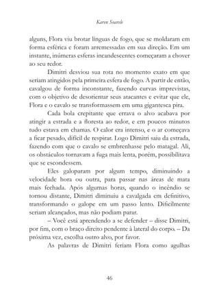 Karen Soarele


alguns, Flora viu brotar línguas de fogo, que se moldaram em
forma esférica e foram arremessadas em sua direção. Em um
instante, inúmeras esferas incandescentes começaram a chover
ao seu redor.
        Dimitri desviou sua rota no momento exato em que
seriam atingidos pela primeira esfera de fogo. A partir de então,
cavalgou de forma inconstante, fazendo curvas imprevistas,
com o objetivo de desorientar seus atacantes e evitar que ele,
Flora e o cavalo se transformassem em uma gigantesca pira.
        Cada bola crepitante que errava o alvo acabava por
atingir a estrada e a floresta ao redor, e em poucos minutos
tudo estava em chamas. O calor era intenso, e o ar começava
a ficar pesado, difícil de respirar. Logo Dimitri saiu da estrada,
fazendo com que o cavalo se embrenhasse pelo matagal. Ali,
os obstáculos tornavam a fuga mais lenta, porém, possibilitava
que se escondessem.
        Eles galoparam por algum tempo, diminuindo a
velocidade hora ou outra, para passar nas áreas de mata
mais fechada. Após algumas horas, quando o incêndio se
tornou distante, Dimitri diminuiu a cavalgada em definitivo,
transformando o galope em um passo lento. Dificilmente
seriam alcançados, mas não podiam parar.
        – Você está aprendendo a se defender – disse Dimitri,
por fim, com o braço direito pendente à lateral do corpo. – Da
próxima vez, escolha outro alvo, por favor.
        As palavras de Dimitri feriam Flora como agulhas



                                46
 