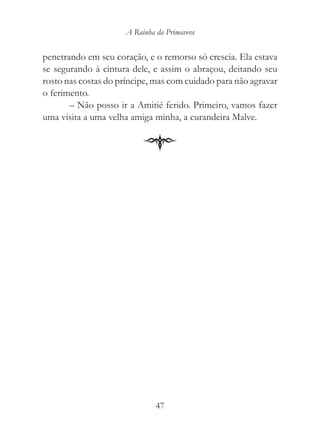 A Rainha da Primavera


penetrando em seu coração, e o remorso só crescia. Ela estava
se segurando à cintura dele, e assim o abraçou, deitando seu
rosto nas costas do príncipe, mas com cuidado para não agravar
o ferimento.
       – Não posso ir a Amitié ferido. Primeiro, vamos fazer
uma visita a uma velha amiga minha, a curandeira Malve.




                              47
 