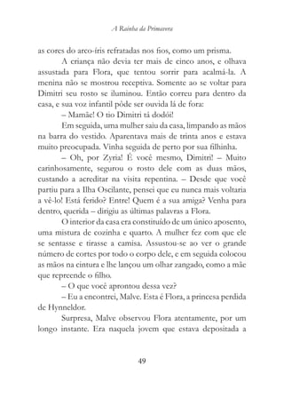 A Rainha da Primavera


as cores do arco-íris refratadas nos fios, como um prisma.
        A criança não devia ter mais de cinco anos, e olhava
assustada para Flora, que tentou sorrir para acalmá-la. A
menina não se mostrou receptiva. Somente ao se voltar para
Dimitri seu rosto se iluminou. Então correu para dentro da
casa, e sua voz infantil pôde ser ouvida lá de fora:
        – Mamãe! O tio Dimitri tá dodói!
        Em seguida, uma mulher saiu da casa, limpando as mãos
na barra do vestido. Aparentava mais de trinta anos e estava
muito preocupada. Vinha seguida de perto por sua filhinha.
        – Oh, por Zyria! É você mesmo, Dimitri! – Muito
carinhosamente, segurou o rosto dele com as duas mãos,
custando a acreditar na visita repentina. – Desde que você
partiu para a Ilha Oscilante, pensei que eu nunca mais voltaria
a vê-lo! Está ferido? Entre! Quem é a sua amiga? Venha para
dentro, querida – dirigiu as últimas palavras a Flora.
        O interior da casa era constituído de um único aposento,
uma mistura de cozinha e quarto. A mulher fez com que ele
se sentasse e tirasse a camisa. Assustou-se ao ver o grande
número de cortes por todo o corpo dele, e em seguida colocou
as mãos na cintura e lhe lançou um olhar zangado, como a mãe
que repreende o filho.
        – O que você aprontou dessa vez?
        – Eu a encontrei, Malve. Esta é Flora, a princesa perdida
de Hynneldor.
        Surpresa, Malve observou Flora atentamente, por um
longo instante. Era naquela jovem que estava depositada a


                               49
 
