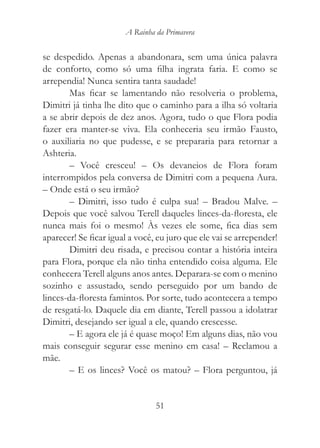 A Rainha da Primavera


se despedido. Apenas a abandonara, sem uma única palavra
de conforto, como só uma filha ingrata faria. E como se
arrependia! Nunca sentira tanta saudade!
       Mas ficar se lamentando não resolveria o problema,
Dimitri já tinha lhe dito que o caminho para a ilha só voltaria
a se abrir depois de dez anos. Agora, tudo o que Flora podia
fazer era manter-se viva. Ela conheceria seu irmão Fausto,
o auxiliaria no que pudesse, e se prepararia para retornar a
Ashteria.
       – Você cresceu! – Os devaneios de Flora foram
interrompidos pela conversa de Dimitri com a pequena Aura.
– Onde está o seu irmão?
       – Dimitri, isso tudo é culpa sua! – Bradou Malve. –
Depois que você salvou Terell daqueles linces-da-floresta, ele
nunca mais foi o mesmo! Às vezes ele some, fica dias sem
aparecer! Se ficar igual a você, eu juro que ele vai se arrepender!
       Dimitri deu risada, e precisou contar a história inteira
para Flora, porque ela não tinha entendido coisa alguma. Ele
conhecera Terell alguns anos antes. Deparara-se com o menino
sozinho e assustado, sendo perseguido por um bando de
linces-da-floresta famintos. Por sorte, tudo acontecera a tempo
de resgatá-lo. Daquele dia em diante, Terell passou a idolatrar
Dimitri, desejando ser igual a ele, quando crescesse.
       – E agora ele já é quase moço! Em alguns dias, não vou
mais conseguir segurar esse menino em casa! – Reclamou a
mãe.
       – E os linces? Você os matou? – Flora perguntou, já


                                51
 