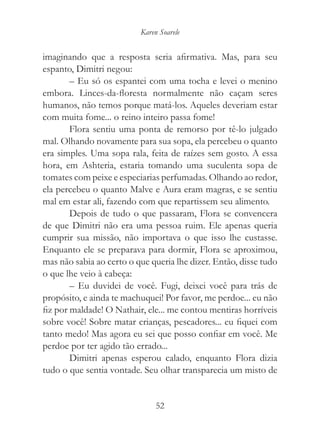 Karen Soarele


imaginando que a resposta seria afirmativa. Mas, para seu
espanto, Dimitri negou:
        – Eu só os espantei com uma tocha e levei o menino
embora. Linces-da-floresta normalmente não caçam seres
humanos, não temos porque matá-los. Aqueles deveriam estar
com muita fome... o reino inteiro passa fome!
        Flora sentiu uma ponta de remorso por tê-lo julgado
mal. Olhando novamente para sua sopa, ela percebeu o quanto
era simples. Uma sopa rala, feita de raízes sem gosto. A essa
hora, em Ashteria, estaria tomando uma suculenta sopa de
tomates com peixe e especiarias perfumadas. Olhando ao redor,
ela percebeu o quanto Malve e Aura eram magras, e se sentiu
mal em estar ali, fazendo com que repartissem seu alimento.
        Depois de tudo o que passaram, Flora se convencera
de que Dimitri não era uma pessoa ruim. Ele apenas queria
cumprir sua missão, não importava o que isso lhe custasse.
Enquanto ele se preparava para dormir, Flora se aproximou,
mas não sabia ao certo o que queria lhe dizer. Então, disse tudo
o que lhe veio à cabeça:
        – Eu duvidei de você. Fugi, deixei você para trás de
propósito, e ainda te machuquei! Por favor, me perdoe... eu não
fiz por maldade! O Nathair, ele... me contou mentiras horríveis
sobre você! Sobre matar crianças, pescadores... eu fiquei com
tanto medo! Mas agora eu sei que posso confiar em você. Me
perdoe por ter agido tão errado...
        Dimitri apenas esperou calado, enquanto Flora dizia
tudo o que sentia vontade. Seu olhar transparecia um misto de


                               52
 