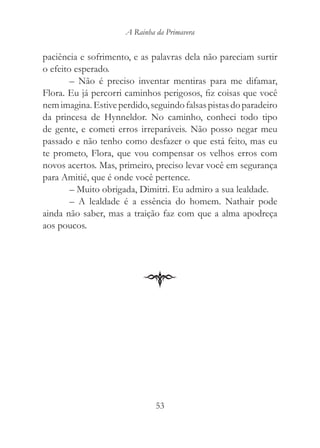 A Rainha da Primavera


paciência e sofrimento, e as palavras dela não pareciam surtir
o efeito esperado.
        – Não é preciso inventar mentiras para me difamar,
Flora. Eu já percorri caminhos perigosos, fiz coisas que você
nem imagina. Estive perdido, seguindo falsas pistas do paradeiro
da princesa de Hynneldor. No caminho, conheci todo tipo
de gente, e cometi erros irreparáveis. Não posso negar meu
passado e não tenho como desfazer o que está feito, mas eu
te prometo, Flora, que vou compensar os velhos erros com
novos acertos. Mas, primeiro, preciso levar você em segurança
para Amitié, que é onde você pertence.
        – Muito obrigada, Dimitri. Eu admiro a sua lealdade.
        – A lealdade é a essência do homem. Nathair pode
ainda não saber, mas a traição faz com que a alma apodreça
aos poucos.




                               53
 