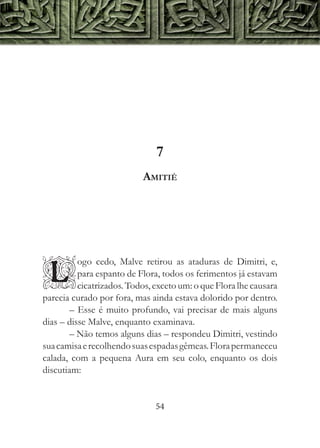 7
                           Amitié




          ogo cedo, Malve retirou as ataduras de Dimitri, e,

L         para espanto de Flora, todos os ferimentos já estavam
          cicatrizados. Todos, exceto um: o que Flora lhe causara
parecia curado por fora, mas ainda estava dolorido por dentro.
        – Esse é muito profundo, vai precisar de mais alguns
dias – disse Malve, enquanto examinava.
        – Não temos alguns dias – respondeu Dimitri, vestindo
sua camisa e recolhendo suas espadas gêmeas. Flora permaneceu
calada, com a pequena Aura em seu colo, enquanto os dois
discutiam:


                               54
 