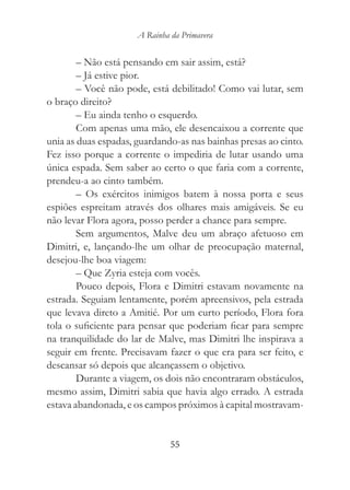 A Rainha da Primavera


        – Não está pensando em sair assim, está?
        – Já estive pior.
        – Você não pode, está debilitado! Como vai lutar, sem
o braço direito?
        – Eu ainda tenho o esquerdo.
        Com apenas uma mão, ele desencaixou a corrente que
unia as duas espadas, guardando-as nas bainhas presas ao cinto.
Fez isso porque a corrente o impediria de lutar usando uma
única espada. Sem saber ao certo o que faria com a corrente,
prendeu-a ao cinto também.
        – Os exércitos inimigos batem à nossa porta e seus
espiões espreitam através dos olhares mais amigáveis. Se eu
não levar Flora agora, posso perder a chance para sempre.
        Sem argumentos, Malve deu um abraço afetuoso em
Dimitri, e, lançando-lhe um olhar de preocupação maternal,
desejou-lhe boa viagem:
        – Que Zyria esteja com vocês.
        Pouco depois, Flora e Dimitri estavam novamente na
estrada. Seguiam lentamente, porém apreensivos, pela estrada
que levava direto a Amitié. Por um curto período, Flora fora
tola o suficiente para pensar que poderiam ficar para sempre
na tranquilidade do lar de Malve, mas Dimitri lhe inspirava a
seguir em frente. Precisavam fazer o que era para ser feito, e
descansar só depois que alcançassem o objetivo.
        Durante a viagem, os dois não encontraram obstáculos,
mesmo assim, Dimitri sabia que havia algo errado. A estrada
estava abandonada, e os campos próximos à capital mostravam-


                               55
 