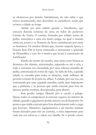 Karen Soarele


se silenciosos por demais. Inicialmente, ele não sabia o que
estava acontecendo, mas descobriu ao entardecer, assim que
avistou a cidade ao longe.
        Amitié era uma cidade grande e barulhenta, que
crescera durante centenas de anos, ao redor do poderoso
Castelo do Vento. O castelo, formado por sólidas torres de
pedra, remontava a uma era muito antiga, na qual o mundo
ainda era jovem e os Homens da Neve caminhavam por entre
os humanos. Os anciãos diziam que, mesmo naquela época, a
Guerra Sem Fim já havia começado a atormentar a quietude
de Hynneldor, e esse foi o motivo que levara à construção da
fortificação.
        Saindo do centro do castelo, uma única torre branca se
destacava das demais, acinzentadas, erguendo-se até o céu, e
toda a estrutura era circundada por uma robusta muralha de
pedra, entremeada de torres de vigia. Ao lado de fora, a grande
cidade se estendia para todas as direções, onde milhares de
pessoas corriam de lá para cá, aflitas. A cidade, por sua vez, era
contornada por uma segunda muralha, ainda mais imponente
que a primeira, e as pessoas que ainda estavam para fora do
imenso portão corriam, desesperadas, para dentro.
        Sem perder tempo, Dimitri pôs o cavalo a galope.
Quase todos os camponeses já estavam seguros no interior da
cidade, quando o gigantesco portão iniciou seu fechamento. Os
poucos que ainda estavam para fora abandonaram toda a carga
que levavam. Alimentos, equipamentos e até mesmo animais
foram deixados para trás na correria, o mais importante para
cada um era salvar-se e salvar sua família. Se o portão estava

                                56
 