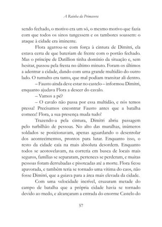 A Rainha da Primavera


sendo fechado, o motivo era um só, o mesmo motivo que fazia
com que todos os sinos tangessem e os tambores soassem: o
ataque à cidade era iminente.
        Flora agarrou-se com força à cintura de Dimitri, ela
estava certa de que bateriam de frente com o portão fechado.
Mas o príncipe de Datillion tinha domínio da situação e, sem
hesitar, passou pela fresta no último minuto. Foram os últimos
a adentrar a cidade, dando com uma grande multidão do outro
lado. O tumulto era tanto, que mal podiam transitar ali dentro.
        – Fausto ainda deve estar no castelo – informou Dimitri,
enquanto ajudava Flora a descer do cavalo.
        – Vamos a pé?
        – O cavalo não passa por essa multidão, e nós temos
pressa! Precisamos encontrar Fausto antes que a batalha
comece! Flora, a sua presença muda tudo!
        Trazendo-a pela cintura, Dimitri abriu passagem
pelo turbilhão de pessoas. No alto das muralhas, inúmeros
soldados se posicionavam, apenas aguardando o desenrolar
dos acontecimentos, prontos para lutar. Enquanto isso, o
resto da cidade caía na mais absoluta desordem. Enquanto
todos se acotovelavam, na correria em busca de locais mais
seguros, famílias se separaram, pertences se perderam, e muitas
pessoas foram derrubadas e pisoteadas até a morte. Flora ficou
apavorada, e também teria se tornado uma vítima do caos, não
fosse Dimitri, que a guiava para a área mais elevada da cidade.
        Com uma velocidade incrível, cruzaram metade do
campo de batalha que a própria cidade havia se tornado
devido ao medo, e alcançaram a entrada do enorme Castelo do

                               57
 
