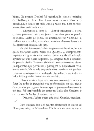 Karen Soarele


Vento. De pronto, Dimitri foi reconhecido como o príncipe
de Datillion, e ele e Flora foram autorizados a adentrar o
castelo. Lá, o espaço era mais amplo e vazio, mas nem por isso
a atmosfera seria mais leve.
        – Chegamos a tempo! – Dimitri sussurrou a Flora,
quando passaram por uma janela com vista para o portão
da cidade. Muito ao longe, os estandartes de Vulcannus já
podiam ser avistados, mas ainda levariam algumas horas até
que iniciassem o ataque de fato.
        Os dois foram escoltados por guardas reais até um grande
salão, conhecido como Salão dos Quadros. O comprimento
superava a largura em mais de cinco vezes, e toda a iluminação
advinha de uma fileira de portas, que ocupava toda a extensão
da parede direita. Estavam fechadas, mas ostentavam vitrais
transparentes que permitiam a passagem de luz e davam vista
a uma sacada. Na parede esquerda, uma sequência de quadros
retratava os antigos reis e rainhas de Hynneldor, e por todos os
lados havia guardas do castelo em posição.
        Flora mal via a hora de encontrar seu irmão, Fausto, e
fazer-lhe todas as perguntas que se formaram em sua mente
durante a longa viagem. Pensava que os guardas a levariam até
ele, mas foi surpreendida ao entrar no Salão dos Quadros, e
ouvir a voz de Nathair às suas costas:
        – Ora, ora... Vejam quem está aqui! Guardas, prendam-
nos!
        Sem titubear, dois dos guardas prenderam os braços de
Flora para trás, imobilizando-a. Dimitri estava sempre alerta


                               58
 