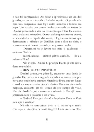 A Rainha da Primavera


e não foi surpreendido. Ao notar a aproximação de um dos
guardas, sacou uma espada e feriu-lhe o peito. O guarda caiu
para trás, sangrando, mas logo outro avançou e tomou seu
lugar. Um terceiro deu com o punho da espada nas costas de
Dimitri, justo onde a dor do ferimento que Flora lhe causara
ainda o deixava vulnerável. Outros dois seguraram seus braços,
arrancando-lhe a espada das mãos, e logo eram tantos, que
derrubaram o príncipe de Datillion com a face no chão, e
amarraram seus braços para trás, com grossas cordas.
       – Desarmem-no e levem-nos para o calabouço –
ordenou Nathair.
       – Parem, idiotas! – Dimitri gritou, exaltado. – Ela é a
princesa Flora!
       – Não insista, Dimitri. O príncipe Fausto já está ciente
dessa sua traição.
       – MENTIROSO! IMPOSTOR!
       Dimitri continuava gritando, enquanto uma dúzia de
guardas lhe tomaram a segunda espada e o arrastaram pela
porta por onde havia entrado, virando à direita em um longo
corredor e empurrando-o escada abaixo. Flora assistiu a tudo
perplexa, enquanto ele foi levado de seu campo de visão.
Nathair não disfarçava um sorriso zombeteiro e Flora já estava
amarrada, seria a próxima a ser levada.
       – Nathair! Pare, por favor! – Implorou Flora. – Você
sabe que é verdade!
       Nathair se aproximou dela, e o prazer que sentia
com aquela situação era quase tangível. Com um falso olhar


                               59
 