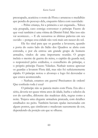Karen Soarele


preocupado, acariciou o rosto de Flora e arrancou o medalhão
que pendia do pescoço dela, enquanto falava com suavidade:
        – Pobre criança, foi a primeira a ser enganada... Talvez
seja poupada, caso consiga convencer o príncipe Fausto de
que você também é uma vítima de Dimitri Fahd. Mas isso não
vai acontecer... – E ele sussurrou as últimas palavras em seu
ouvido: – porque essa cidade não verá mais um nascer do sol.
        Ele fez sinal para que os guardas a levassem, quando
a porta do outro lado do Salão dos Quadros se abriu com
estrondo, e por ela entrou um grande grupo de homens
armados, vindos de uma importante reunião. O grupo
incluía o mestre de guerra do reino, o capitão da guarda real,
o responsável pelos estábulos, o conselheiro do príncipe, e
o próprio príncipe Fausto Valaskes. Nathair tentou apressar
os guardas a levarem Flora dali, mas não foi suficientemente
rápido. O príncipe notou o alvoroço e logo foi desvendar o
que estava acontecendo.
        – Nathair, estamos em guerra! Precisamos de ordem!
Que confusão toda é essa?
        O príncipe não se parecia muito com Flora. Era alto e
sério, deveria ter quase trinta anos de idade, barba e cabelos da
cor do carvalho, diferente das madeixas dela, negras como a
noite. Trajava uma elegante armadura prateada, com detalhes
entalhados no peito. Também haviam opalas incrustadas em
alguns pontos, que cintilavam e mudavam suavemente de cor,
dependendo da posição em que se olhasse.



                                60
 