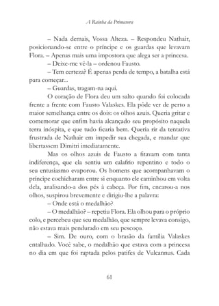 A Rainha da Primavera


        – Nada demais, Vossa Alteza. – Respondeu Nathair,
posicionando-se entre o príncipe e os guardas que levavam
Flora. – Apenas mais uma impostora que alega ser a princesa.
        – Deixe-me vê-la – ordenou Fausto.
        – Tem certeza? É apenas perda de tempo, a batalha está
para começar...
        – Guardas, tragam-na aqui.
        O coração de Flora deu um salto quando foi colocada
frente a frente com Fausto Valaskes. Ela pôde ver de perto a
maior semelhança entre os dois: os olhos azuis. Queria gritar e
comemorar que enfim havia alcançado seu propósito naquela
terra inóspita, e que tudo ficaria bem. Queria rir da tentativa
frustrada de Nathair em impedir sua chegada, e mandar que
libertassem Dimitri imediatamente.
        Mas os olhos azuis de Fausto a fitavam com tanta
indiferença, que ela sentiu um calafrio repentino e todo o
seu entusiasmo evaporou. Os homens que acompanhavam o
príncipe cochicharam entre si enquanto ele caminhou em volta
dela, analisando-a dos pés à cabeça. Por fim, encarou-a nos
olhos, suspirou brevemente e dirigiu-lhe a palavra:
        – Onde está o medalhão?
        – O medalhão? – repetiu Flora. Ela olhou para o próprio
colo, e percebeu que seu medalhão, que sempre levava consigo,
não estava mais pendurado em seu pescoço.
        – Sim. De ouro, com o brasão da família Valaskes
entalhado. Você sabe, o medalhão que estava com a princesa
no dia em que foi raptada pelos patifes de Vulcannus. Cada


                               61
 