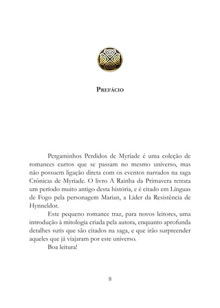 Prefácio




       Pergaminhos Perdidos de Myríade é uma coleção de
romances curtos que se passam no mesmo universo, mas
não possuem ligação direta com os eventos narrados na saga
Crônicas de Myríade. O livro A Rainha da Primavera retrata
um período muito antigo desta história, e é citado em Línguas
de Fogo pela personagem Marian, a Líder da Resistência de
Hynneldor.
       Este pequeno romance traz, para novos leitores, uma
introdução à mitologia criada pela autora, enquanto aprofunda
detalhes sutis que são citados na saga, e que irão surpreender
aqueles que já viajaram por este universo.
       Boa leitura!



                              8
 