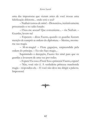 Karen Soarele


uma das impostoras que vieram antes de você trouxe uma
falsificação diferente... onde está o seu?
         – Nathair tomou de mim! – Denunciou, instintivamente
procurando-o no salão lotado.
         – Ousa me acusar? Que conveniente... – riu Nathair. –
Guardas, levem-na!
         – Esperem – disse Fausto, quando os guardas fizeram
menção de cumprir as ordens do diplomata. – Menina, mostre-
me sua magia.
         – M-m-magia? – Flora gaguejou, surpreendida pela
ordem do príncipe. – Eu não faço magia...
         Suprimindo a decepção, Fausto fez sinal para que os
guardas a levassem de uma vez por todas.
         – Espere! Eu sou a Flora! Sou a princesa! Fausto, espere!
         – Não, você não é. A verdadeira princesa transborda
magia – respondeu ele. – E você não deve me dirigir a palavra.
Impostora!




                                62
 