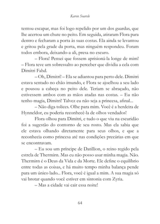 Karen Soarele


tentou escapar, mas foi logo repelido por um dos guardas, que
lhe acertou um chute no peito. Em seguida, atiraram Flora para
dentro e fecharam a porta às suas costas. Ela ainda se levantou
e gritou pela grade da porta, mas ninguém respondeu. Foram
todos embora, deixando-a ali, presa no escuro.
        – Flora! Pensei que fossem aprisioná-la longe de mim!
– Flora teve um sobressalto ao perceber que dividia a cela com
Dimitri Fahd.
        – Oh, Dimitri! – Ela se adiantou para perto dele. Dimitri
estava sentado no chão imundo, e Flora se ajoelhou a seu lado
e pousou a cabeça no peito dele. Teriam se abraçado, não
estivessem ambos com as mãos atadas nas costas. – Eu não
tenho magia, Dimitri! Talvez eu não seja a princesa, afinal...
        – Não diga tolices. Olhe para mim. Você é a herdeira de
Hynneldor, eu poderia reconhecê-la de olhos vendados!
        Flora olhou para Dimitri, e tudo o que viu na escuridão
foi a sugestão do contorno de seu rosto. Mas ela sabia que
ele estava olhando diretamente para seus olhos, e que a
reconhecia como princesa até nas condições precárias em que
se encontravam.
        – Eu sou um príncipe de Datillion, o reino regido pela
estrela de Thermirn. Mas eu não posso usar minha magia. Não.
Thermirn é o Deus da Vida e da Morte. Ele define o equilíbrio
entre todas as coisas, e há muito tempo minha balança pende
para um único lado... Flora, você é igual a mim. A sua magia só
vai brotar quando você estiver em sintonia com Zyria.
        – Mas a cidade vai cair essa noite!


                                64
 