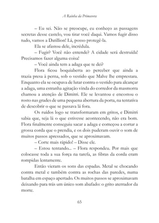 A Rainha da Primavera


        – Eu sei. Não se preocupe, eu conheço as passagens
secretas desse castelo, vou tirar você daqui. Vamos fugir disso
tudo, vamos a Datillion! Lá, posso protegê-la.
        Ela se afastou dele, incrédula.
        – Fugir? Você não entende? A cidade será destruída!
Precisamos fazer alguma coisa!
        – Você ainda tem a adaga que te dei?
        Flora ficou boquiaberta ao perceber que ainda a
trazia presa à perna, sob o vestido que Malve lhe emprestara.
Enquanto ela se ocupava de lutar contra o vestido para alcançar
a adaga, uma estranha agitação vinda do corredor da masmorra
chamou a atenção de Dimitri. Ele se levantou e encostou o
rosto nas grades de uma pequena abertura da porta, na tentativa
de descobrir o que se passava lá fora.
        Os ruídos logo se transformaram em gritos, e Dimitri
sabia que, seja lá o que estivesse acontecendo, não era bom.
Flora finalmente conseguiu sacar a adaga e começou a cortar a
grossa corda que o prendia, e os dois puderam ouvir o som de
muitos passos apressados, que se aproximavam.
        – Corte mais rápido! – Disse ele.
        – Estou tentando... – Flora respondeu. Por mais que
colocasse toda a sua força na tarefa, as fibras da corda eram
rompidas lentamente.
        Então vieram os sons das espadas. Metal se chocando
contra metal e também contra as rochas das paredes, numa
batalha em espaço apertado. Os muitos passos se aproximavam
deixando para trás um único som abafado: o grito aterrador da
morte.

                               65
 