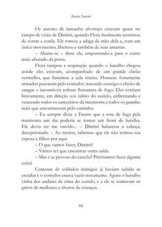 Karen Soarele


        Os autores de tamanho alvoroço estavam quase no
campo de visão de Dimitri, quando Flora finalmente terminou
de cortar a corda. Ele tomou a adaga da mão dela e, com um
único movimento, libertou-a também de suas amarras.
        – Abaixe-se – disse ele, empurrando-a para o canto
mais afastado da porta.
        Flora tampou a respiração quando o barulho chegou
aonde eles estavam, acompanhado de um grande clarão
vermelho, que iluminou a cela inteira. Homens fortemente
armados passaram pelo corredor, trazendo consigo o cheiro de
sangue e incontáveis esferas flutuantes de fogo. Eles corriam
bravamente, em direção aos salões do castelo, enfrentando e
vencendo todos os carcereiros da masmorra e todos os guardas
reais que encontrassem pelo caminho.
        – Eu sempre disse a Fausto que a rota de fuga pela
masmorra um dia poderia se tornar um front de batalha.
Ele devia ter me ouvido... – Dimitri balançou a cabeça,
decepcionado. – Ao menos, sabemos que ele não retirou sua
esposa e filhos por aqui.
        – O que vamos fazer, Dimitri?
        – Vamos ter que encontrar outra saída.
        – Mas e as pessoas do castelo? Precisamos fazer alguma
coisa!
        Centenas de soldados inimigos já haviam subido as
escadas e o corredor estava vazio novamente. Agora o barulho
vinha dos andares de cima do castelo, e a ele se somavam os
gritos de mulheres e choros de crianças.


                              66
 