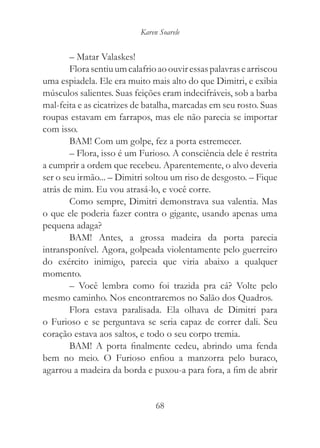 Karen Soarele


        – Matar Valaskes!
        Flora sentiu um calafrio ao ouvir essas palavras e arriscou
uma espiadela. Ele era muito mais alto do que Dimitri, e exibia
músculos salientes. Suas feições eram indecifráveis, sob a barba
mal-feita e as cicatrizes de batalha, marcadas em seu rosto. Suas
roupas estavam em farrapos, mas ele não parecia se importar
com isso.
        BAM! Com um golpe, fez a porta estremecer.
        – Flora, isso é um Furioso. A consciência dele é restrita
a cumprir a ordem que recebeu. Aparentemente, o alvo deveria
ser o seu irmão... – Dimitri soltou um riso de desgosto. – Fique
atrás de mim. Eu vou atrasá-lo, e você corre.
        Como sempre, Dimitri demonstrava sua valentia. Mas
o que ele poderia fazer contra o gigante, usando apenas uma
pequena adaga?
        BAM! Antes, a grossa madeira da porta parecia
intransponível. Agora, golpeada violentamente pelo guerreiro
do exército inimigo, parecia que viria abaixo a qualquer
momento.
        – Você lembra como foi trazida pra cá? Volte pelo
mesmo caminho. Nos encontraremos no Salão dos Quadros.
        Flora estava paralisada. Ela olhava de Dimitri para
o Furioso e se perguntava se seria capaz de correr dali. Seu
coração estava aos saltos, e todo o seu corpo tremia.
        BAM! A porta finalmente cedeu, abrindo uma fenda
bem no meio. O Furioso enfiou a manzorra pelo buraco,
agarrou a madeira da borda e puxou-a para fora, a fim de abrir


                                68
 