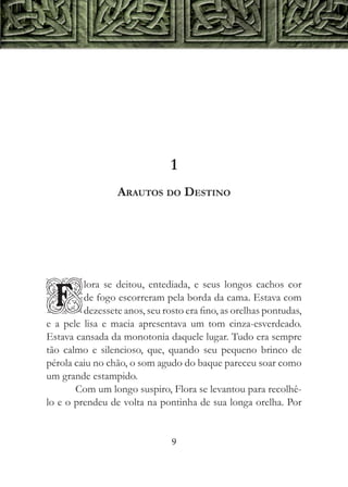 1
                  Arautos do Destino




         lora se deitou, entediada, e seus longos cachos cor

F        de fogo escorreram pela borda da cama. Estava com
         dezessete anos, seu rosto era fino, as orelhas pontudas,
e a pele lisa e macia apresentava um tom cinza-esverdeado.
Estava cansada da monotonia daquele lugar. Tudo era sempre
tão calmo e silencioso, que, quando seu pequeno brinco de
pérola caiu no chão, o som agudo do baque pareceu soar como
um grande estampido.
       Com um longo suspiro, Flora se levantou para recolhê-
lo e o prendeu de volta na pontinha de sua longa orelha. Por


                               9
 