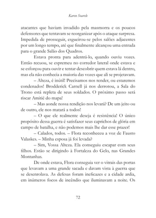 Karen Soarele


atacantes que haviam invadido pela masmorra e os poucos
defensores que tentavam se reorganizar após o ataque surpresa.
Impedida de prosseguir, esgueirou-se pelos salões adjacentes
por um longo tempo, até que finalmente alcançou uma entrada
para o grande Salão dos Quadros.
        Estava pronta para adentrá-lo, quando ouviu vozes.
Então recuou, se espremeu no corredor lateral onde estava e
se esforçou para ouvir e tentar descobrir quem estava lá dentro,
mas ela não conhecia a maioria das vozes que ali se projetavam.
        – Alteza, é inútil! Precisamos nos render, ou estaremos
condenados! Brodderick Carnell já nos derrotou, a Sala do
Trono está repleta de seus soldados. O próximo passo será
riscar Amitié do mapa!
        – Mas aonde nossa rendição nos levará? De um jeito ou
de outro, ele nos matará a todos!
        – O que ele realmente deseja é resistência! O único
propósito dessa guerra é satisfazer seus caprichos de glória em
campo de batalha, e não podemos mais lhe dar esse prazer!
        – Calados, todos. – Flora reconheceu a voz de Fausto
Valaskes. – Minha esposa já foi levada?
        – Sim, Vossa Alteza. Ela conseguiu escapar com seus
filhos. Estão se dirigindo à Fortaleza do Gelo, nas Grandes
Montanhas.
        De onde estava, Flora conseguia ver o vitrais das portas
que levavam a uma grande sacada e davam vista à guerra que
se desenrolava. As defesas foram ineficazes e a cidade ardia,
em inúmeros focos de incêndio que iluminavam a noite. Os


                               72
 