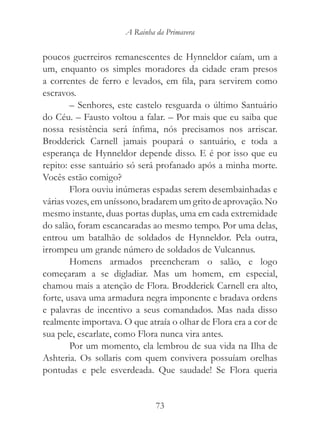 A Rainha da Primavera


poucos guerreiros remanescentes de Hynneldor caíam, um a
um, enquanto os simples moradores da cidade eram presos
a correntes de ferro e levados, em fila, para servirem como
escravos.
        – Senhores, este castelo resguarda o último Santuário
do Céu. – Fausto voltou a falar. – Por mais que eu saiba que
nossa resistência será ínfima, nós precisamos nos arriscar.
Brodderick Carnell jamais poupará o santuário, e toda a
esperança de Hynneldor depende disso. E é por isso que eu
repito: esse santuário só será profanado após a minha morte.
Vocês estão comigo?
        Flora ouviu inúmeras espadas serem desembainhadas e
várias vozes, em uníssono, bradarem um grito de aprovação. No
mesmo instante, duas portas duplas, uma em cada extremidade
do salão, foram escancaradas ao mesmo tempo. Por uma delas,
entrou um batalhão de soldados de Hynneldor. Pela outra,
irrompeu um grande número de soldados de Vulcannus.
        Homens armados preencheram o salão, e logo
começaram a se digladiar. Mas um homem, em especial,
chamou mais a atenção de Flora. Brodderick Carnell era alto,
forte, usava uma armadura negra imponente e bradava ordens
e palavras de incentivo a seus comandados. Mas nada disso
realmente importava. O que atraía o olhar de Flora era a cor de
sua pele, escarlate, como Flora nunca vira antes.
        Por um momento, ela lembrou de sua vida na Ilha de
Ashteria. Os sollaris com quem convivera possuíam orelhas
pontudas e pele esverdeada. Que saudade! Se Flora queria


                               73
 
