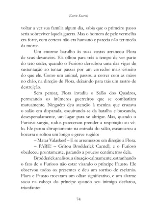 Karen Soarele


voltar a ver sua família algum dia, sabia que o primeiro passo
seria sobreviver àquela guerra. Mas o homem de pele vermelha
era forte, com certeza não era humano e parecia não ter medo
da morte.
        Um enorme barulho às suas costas arrancou Flora
de seus devaneios. Ela olhou para trás a tempo de ver parte
do teto ceder, quando o Furioso derrubou uma das vigas de
sustentação ao tentar passar por um corredor mais estreito
do que ele. Como um animal, passou a correr com as mãos
no chão, na direção de Flora, deixando para trás um rastro de
destruição.
        Sem pensar, Flora invadiu o Salão dos Quadros,
permeando os inúmeros guerreiros que se combatiam
mutuamente. Ninguém deu atenção à menina que cruzava
o salão em disparada, esquivando-se da batalha e buscando,
desesperadamente, um lugar para se abrigar. Mas, quando o
Furioso surgiu, todos pareceram prender a respiração ao vê-
lo. Ele parou abruptamente na entrada do salão, escancarou a
bocarra e soltou um longo e grave rugido:
        – Matar Valaskes! – E se arremessou em direção a Flora.
        – PARE! – Gritou Brodderick Carnell, e o Furioso
obedeceu prontamente, parando a poucos centímetros dela.
        Brodderick analisou a situação calmamente, estranhando
o fato de o Furioso não estar visando o príncipe Fausto. Ele
observou todos os presentes e deu um sorriso de escárnio.
Flora e Fausto trocaram um olhar significativo, e um alarme
soou na cabeça do príncipe quando seu inimigo declarou,
triunfante:

                               74
 