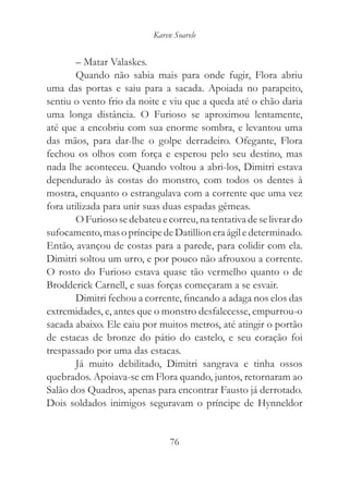 Karen Soarele


        – Matar Valaskes.
        Quando não sabia mais para onde fugir, Flora abriu
uma das portas e saiu para a sacada. Apoiada no parapeito,
sentiu o vento frio da noite e viu que a queda até o chão daria
uma longa distância. O Furioso se aproximou lentamente,
até que a encobriu com sua enorme sombra, e levantou uma
das mãos, para dar-lhe o golpe derradeiro. Ofegante, Flora
fechou os olhos com força e esperou pelo seu destino, mas
nada lhe aconteceu. Quando voltou a abri-los, Dimitri estava
dependurado às costas do monstro, com todos os dentes à
mostra, enquanto o estrangulava com a corrente que uma vez
fora utilizada para unir suas duas espadas gêmeas.
        O Furioso se debateu e correu, na tentativa de se livrar do
sufocamento, mas o príncipe de Datillion era ágil e determinado.
Então, avançou de costas para a parede, para colidir com ela.
Dimitri soltou um urro, e por pouco não afrouxou a corrente.
O rosto do Furioso estava quase tão vermelho quanto o de
Brodderick Carnell, e suas forças começaram a se esvair.
        Dimitri fechou a corrente, fincando a adaga nos elos das
extremidades, e, antes que o monstro desfalecesse, empurrou-o
sacada abaixo. Ele caiu por muitos metros, até atingir o portão
de estacas de bronze do pátio do castelo, e seu coração foi
trespassado por uma das estacas.
        Já muito debilitado, Dimitri sangrava e tinha ossos
quebrados. Apoiava-se em Flora quando, juntos, retornaram ao
Salão dos Quadros, apenas para encontrar Fausto já derrotado.
Dois soldados inimigos seguravam o príncipe de Hynneldor


                                76
 