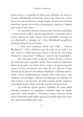 A Rainha da Primavera


pelos braços, e o jogaram no chão com violência. Ao tentar se
levantar, Brodderick Carnell lhe meteu um chute nas costas,
que o fez cair novamente e cuspir sangue. Fausto, já sem forças
para lutar, apoiou-se no chão e, lentamente, ergueu-se. Apenas
para tomar outro chute.
        Ao seu redor, dezenas de guerreiros haviam sucumbido,
e outros tantos, caídos, apenas aguardavam o encontro com a
morte. Apesar de tudo, Fausto estava decidido a morrer em
pé, desafiando o inimigo até o fim. Brodderick gargalhava,
sentindo prazer com a situação.
        – Ora, ora... princesa, ainda está aqui? – Caçoou
Brodderick. – Devo informar que de nada serviu toda a sua
luta. Você só sobreviveu para assistir à morte de seu irmão.
Você, leve-o para fora! – Ordenou a um de seus comandados.
        Em instantes, todas as portas foram abertas, e Fausto
foi arrastado para a grande sacada. Flora sentia-se impotente
diante da situação: seu irmão, forte e audaz, era agora arrastado
como se fosse um boneco nas mãos de seus algozes. O que
haveria ela de fazer? Com Dimitri debilitado e Nathair tendo-a
traído, estava completamente sozinha. Não sabia lutar e não
conhecia seus inimigos. Assistir à humilhação do príncipe era
uma tortura, e ela desejava, de todo coração, poder afugentar
toda aquela tropa e fazer com que a guerra desaparecesse.
        Lá embaixo, alguns poucos soldados do reino ainda
lutavam, enquanto os moradores tentavam fugir da cidade,
para não serem levados a Vulcannus como escravos. Eram
todos iluminados pelo brilho quente de grande parte das casas,
que eram consumidas pelo fogo.

                               77
 