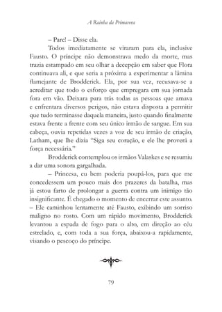 A Rainha da Primavera


        – Pare! – Disse ela.
        Todos imediatamente se viraram para ela, inclusive
Fausto. O príncipe não demonstrava medo da morte, mas
trazia estampado em seu olhar a decepção em saber que Flora
continuava ali, e que seria a próxima a experimentar a lâmina
flamejante de Brodderick. Ela, por sua vez, recusava-se a
acreditar que todo o esforço que empregara em sua jornada
fora em vão. Deixara para trás todas as pessoas que amava
e enfrentara diversos perigos, não estava disposta a permitir
que tudo terminasse daquela maneira, justo quando finalmente
estava frente a frente com seu único irmão de sangue. Em sua
cabeça, ouvia repetidas vezes a voz de seu irmão de criação,
Latham, que lhe dizia “Siga seu coração, e ele lhe proverá a
força necessária.”
        Brodderick contemplou os irmãos Valaskes e se resumiu
a dar uma sonora gargalhada.
        – Princesa, eu bem poderia poupá-los, para que me
concedessem um pouco mais dos prazeres da batalha, mas
já estou farto de prolongar a guerra contra um inimigo tão
insignificante. É chegado o momento de encerrar este assunto.
– Ele caminhou lentamente até Fausto, exibindo um sorriso
maligno no rosto. Com um rápido movimento, Brodderick
levantou a espada de fogo para o alto, em direção ao céu
estrelado, e, com toda a sua força, abaixou-a rapidamente,
visando o pescoço do príncipe.




                              79
 