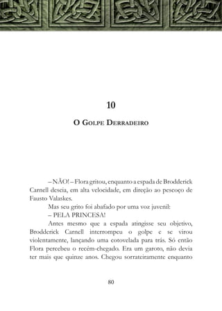 10
                O Golpe Derradeiro




       – NÃO! – Flora gritou, enquanto a espada de Brodderick
Carnell descia, em alta velocidade, em direção ao pescoço de
Fausto Valaskes.
       Mas seu grito foi abafado por uma voz juvenil:
       – PELA PRINCESA!
       Antes mesmo que a espada atingisse seu objetivo,
Brodderick Carnell interrompeu o golpe e se virou
violentamente, lançando uma cotovelada para trás. Só então
Flora percebeu o recém-chegado. Era um garoto, não devia
ter mais que quinze anos. Chegou sorrateiramente enquanto


                             80
 