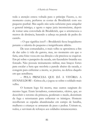 A Rainha da Primavera


toda a atenção estava voltada para o príncipe Fausto, e, no
momento exato, perfurou as costas de Brodderick com seu
pequeno punhal. Mas aquilo não seria suficiente para aniquilar
o general inimigo, e agora o rapaz jazia inconsciente, depois
de tomar uma cotovelada de Brodderick, que o arremessou a
metros de distância, batendo a cabeça na parede de pedra do
castelo.
        – O que significa isso?! – Brodderick ficou boquiaberto
perante a valentia do pequeno e insignificante aldeão.
        De seus comandados, o mais velho se aproximou a fim
de dar cabo à vida do garoto, mas, no momento em que o
faria, uma foice voou em sua direção e ele precisou se esquivar.
Em pé sobre o parapeito da sacada, um fazendeiro brandia seu
forcado. Não possuía treinamento militar, mas braços fortes
para escalar a hera que recobria a parede abaixo da sacada, e
coragem para enfrentar a morte, se preciso, na defesa daquilo
em que acreditava.
        – PELA PRINCESA QUE DÁ A VITÓRIA A
HYNNELDOR! – Gritou ele, e jogou-se sobre o soldado mais
velho.
        O homem logo foi morto, mas outros surgiram do
mesmo lugar. Eram lavradores, comerciantes, oleiros, que, ao
descobrir o retorno da princesa, perderam o medo, desistiram
da fuga e retornaram para enfrentar os inimigos. Homens
recolheram as espadas abandonadas em campo de batalha,
mulheres e crianças se armaram de paus e pedras. Uniram-se,
todos, e serviram de reforços aos soldados remanescentes.


                               81
 