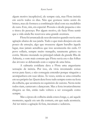 Karen Soarele


algum motivo inexplicável, ele sempre caía, mas Flora insistia
em usá-lo todos os dias. Não que gostasse tanto assim do
brinco, mas ele formava a combinação ideal com seu medalhão
de ouro. Este, sim, era especial. Possuía-o desde pequena e não
o tirava do pescoço. Por algum motivo, ele fazia Flora sentir
que a vida ainda lhe reservava uma grande aventura.
        Flora foi arrancada de seus devaneios quando ouviu uma
agitação abaixo de sua janela. Tudo o que mais desejava era um
pouco de emoção, algo que trouxesse algum barulho àquele
lugar, mas jamais acreditou que isso aconteceria tão cedo. O
povo sollaris, sempre muito tranquilo, raramente gritava ou
corria. Mesmo morando na principal cidade da grande Ilha de
Ashteria, o som mais comum que Flora ouvia era o das folhas
das árvores se debatendo com o soprar de uma brisa.
        A calmaria cotidiana dava a Flora uma angustiante
sensação de inércia. Por isso, ela vivia inventando coisas
novas para fazer, e não conseguia entender porque ninguém a
acompanhava em suas ideias. Às vezes, sentia-se uma estranha
em seu próprio lar. Quem dera fosse tudo sempre como na festa
da colheita, que acontecia no equinócio de outono. Nesta noite
todos riam, cantavam e dançavam. Mas a festa invariavelmente
chegava ao fim, então tudo voltava a ser sossegado como
sempre.
        Mas a época de colheita ainda estava longe, e, até aquele
momento, aquele era um dia comum, em que nada acontecia.
Até ter início a agitação lá fora, incomum e sedutora.



                                10
 