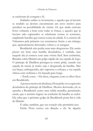 A Rainha da Primavera


se encheram de coragem e fé.
        Soldados caídos se levantaram, e aqueles que já haviam
se rendido ao destino encontraram um novo motivo para
acreditar na possibilidade de vitória. Os que ainda estavam
livres voltaram a lutar com todas as forças, e aqueles que já
haviam sido capturados se rebelaram contra as correntes,
ampliando barulho que tomou conta da cidade. E o exército de
Vulcannus pela primeira vez estremeceu frente a um inimigo
que, aparentemente derrotado, voltava a se reerguer.
        Brodderick não podia estar mais desgostoso. Ele sentia
prazer em lutar uma batalha desafiadora, é verdade, mas
naquele dia já contava com uma vitória fácil. Sem cerimônia,
Brandiu sobre Dimitri um golpe rápido de sua espada de fogo.
O príncipe de Datillion protegeu-se como pôde, usando sua
espada de metal, já muito suja e desgastada da batalha. Mas
seu braço, enfraquecido, não suportou o esforço, e sua espada
vibrou com violência e foi lançada para longe.
        – Terell, corra. – Ele disse, ofegante, com os olhos fixos
em Brodderick.
        A poucos metros de distância, Flora pôde ver a expressão
desafiadora do príncipe de Datillion. Mesmo derrotado, ele se
opunha a Brodderick como uma sólida muralha, permitindo,
assim, que o menino fugisse na confusão da batalha ao redor.
Ela sabia que o próximo golpe de Brodderick poria fim à vida
de Dimitri.
        E sabia, também, que seu coração não permitiria isso.
        Então Flora correu em direção a ele. Se alguém


                                83
 