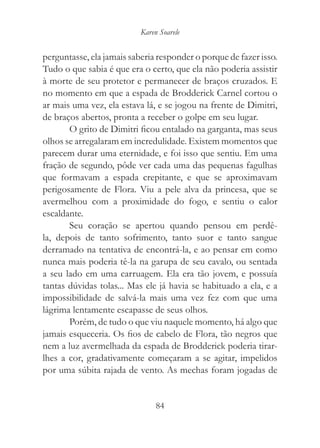 Karen Soarele


perguntasse, ela jamais saberia responder o porque de fazer isso.
Tudo o que sabia é que era o certo, que ela não poderia assistir
à morte de seu protetor e permanecer de braços cruzados. E
no momento em que a espada de Brodderick Carnel cortou o
ar mais uma vez, ela estava lá, e se jogou na frente de Dimitri,
de braços abertos, pronta a receber o golpe em seu lugar.
       O grito de Dimitri ficou entalado na garganta, mas seus
olhos se arregalaram em incredulidade. Existem momentos que
parecem durar uma eternidade, e foi isso que sentiu. Em uma
fração de segundo, pôde ver cada uma das pequenas fagulhas
que formavam a espada crepitante, e que se aproximavam
perigosamente de Flora. Viu a pele alva da princesa, que se
avermelhou com a proximidade do fogo, e sentiu o calor
escaldante.
       Seu coração se apertou quando pensou em perdê-
la, depois de tanto sofrimento, tanto suor e tanto sangue
derramado na tentativa de encontrá-la, e ao pensar em como
nunca mais poderia tê-la na garupa de seu cavalo, ou sentada
a seu lado em uma carruagem. Ela era tão jovem, e possuía
tantas dúvidas tolas... Mas ele já havia se habituado a ela, e a
impossibilidade de salvá-la mais uma vez fez com que uma
lágrima lentamente escapasse de seus olhos.
       Porém, de tudo o que viu naquele momento, há algo que
jamais esqueceria. Os fios de cabelo de Flora, tão negros que
nem a luz avermelhada da espada de Brodderick poderia tirar-
lhes a cor, gradativamente começaram a se agitar, impelidos
por uma súbita rajada de vento. As mechas foram jogadas de


                                84
 