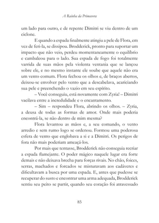 A Rainha da Primavera


um lado para outro, e de repente Dimitri se viu dentro de um
ciclone.
        E quando a espada finalmente atingiu a pele de Flora, em
vez de feri-la, se dissipou. Brodderick, pronto para suportar um
impacto que não veio, perdeu momentaneamente o equilíbrio
e cambaleou para o lado. Sua espada de fogo foi totalmente
varrida de suas mãos pela violenta ventania que se lançou
sobre ele, e no mesmo instante ele soube que aquele não era
um vento comum. Flora fechou os olhos e, de braços abertos,
deixou-se envolver pelo vento que a descabelava, acariciando
sua pele e preenchendo o vazio em seu espírito.
        – Você conseguiu, está novamente com Zyria! – Dimitri
vacilava entre a incredulidade e o encantamento.
        – Sim – respondeu Flora, abrindo os olhos. – Zyria,
a deusa de todas as formas de amor. Onde mais poderia
encontrá-la, se não dentro de mim mesma?
        Flora levantou as mãos e, a seu comando, o vento
arredio e sem rumo logo se ordenou. Formou uma poderosa
esfera de vento que englobava a si e a Dimitri. Os perigos de
fora não mais poderiam ameaçá-los.
        Por mais que tentasse, Brodderick não conseguia recriar
a espada flamejante. O poder mágico naquele lugar era forte
demais e não deixava brecha para forças rivais. No chão, foices,
serras, machados e forcados se misturavam aos cadáveres e
dificultavam a busca por uma espada. E, antes que pudesse se
recuperar do susto e encontrar uma arma adequada, Brodderick
sentiu seu peito se partir, quando seu coração foi atravessado


                               85
 
