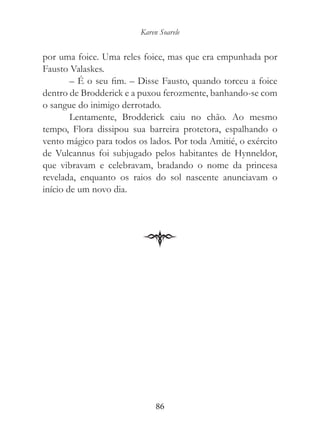 Karen Soarele


por uma foice. Uma reles foice, mas que era empunhada por
Fausto Valaskes.
        – É o seu fim. – Disse Fausto, quando torceu a foice
dentro de Brodderick e a puxou ferozmente, banhando-se com
o sangue do inimigo derrotado.
        Lentamente, Brodderick caiu no chão. Ao mesmo
tempo, Flora dissipou sua barreira protetora, espalhando o
vento mágico para todos os lados. Por toda Amitié, o exército
de Vulcannus foi subjugado pelos habitantes de Hynneldor,
que vibravam e celebravam, bradando o nome da princesa
revelada, enquanto os raios do sol nascente anunciavam o
início de um novo dia.




                              86
 